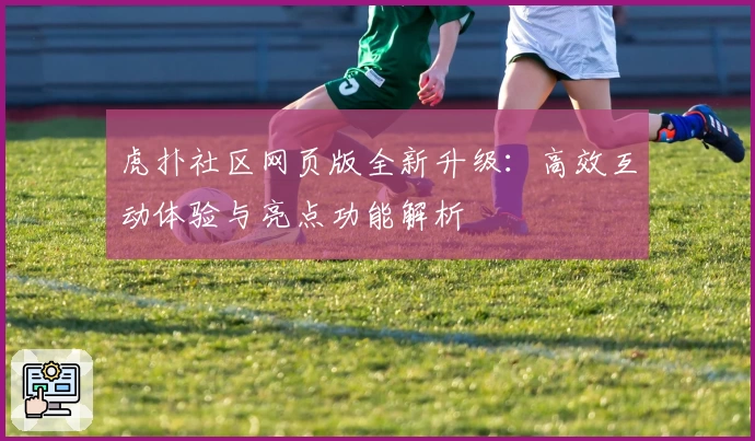 虎扑社区网页版全新升级：高效互动体验与亮点功能解析