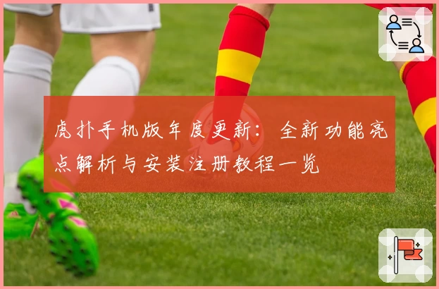 虎扑手机版年度更新：全新功能亮点解析与安装注册教程一览