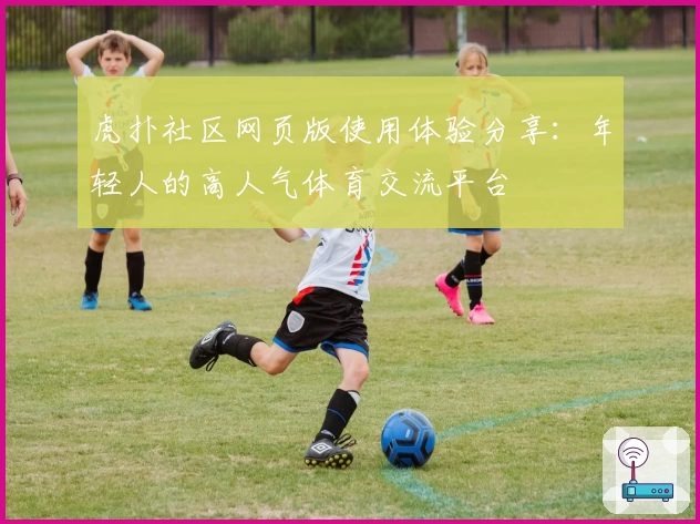 虎扑社区网页版使用体验分享：年轻人的高人气体育交流平台