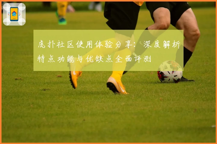 虎扑社区使用体验分享：深度解析特点功能与优缺点全面评测