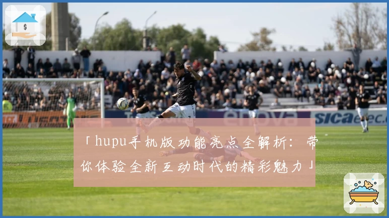「hupu手机版功能亮点全解析:带你体验全新互动时代的精彩魅力」