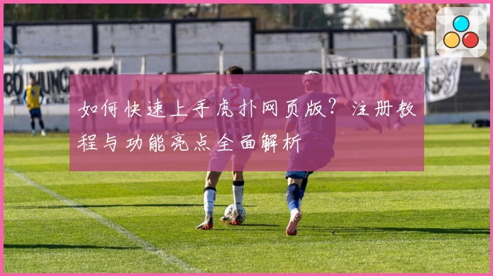 如何快速上手虎扑网页版？注册教程与功能亮点全面解析
