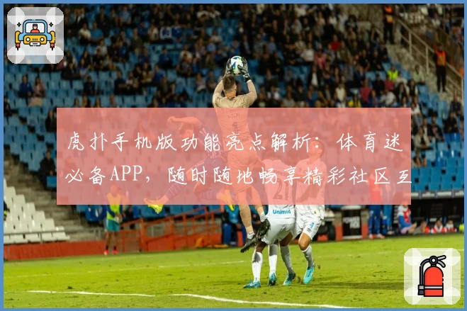 虎扑手机版功能亮点解析：体育迷必备APP，随时随地畅享精彩社区互动