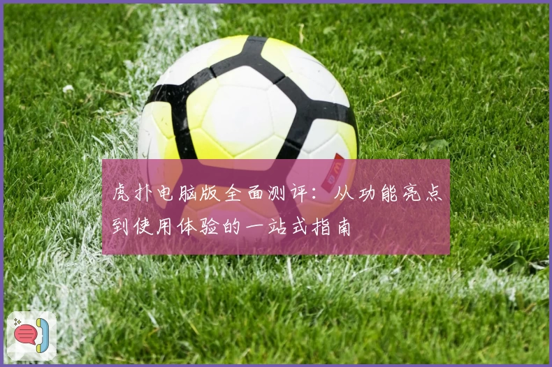 虎扑电脑版全面测评:从功能亮点到使用体验的一站式指南