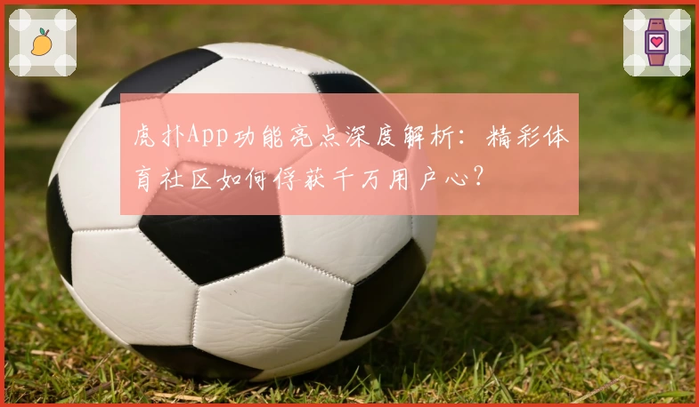 虎扑App功能亮点深度解析：精彩体育社区如何俘获千万用户心？