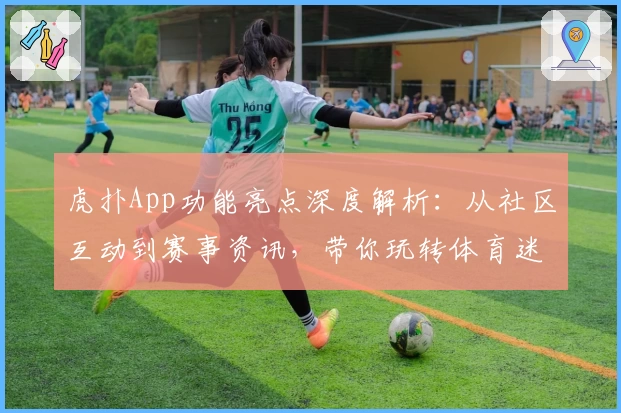 虎扑App功能亮点深度解析:从社区互动到赛事资讯,带你玩转体育迷的专属平台