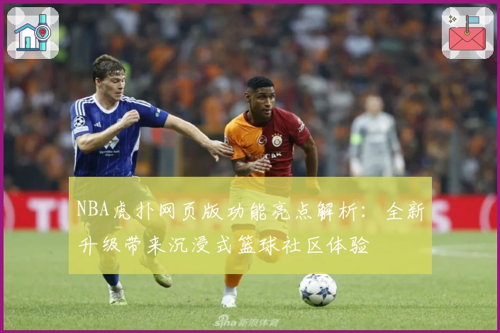 NBA虎扑网页版功能亮点解析:全新升级带来沉浸式篮球社区体验