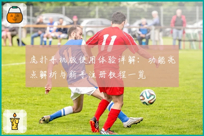 虎扑手机版使用体验详解：功能亮点解析与新手注册教程一览