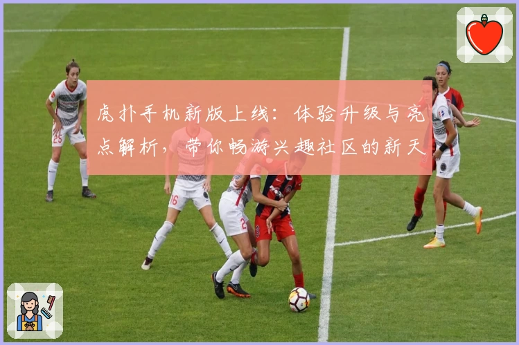 虎扑手机新版上线：体验升级与亮点解析，带你畅游兴趣社区的新天地
