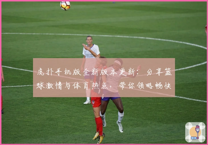 虎扑手机版全新版本更新:分享篮球激情与体育热点,带你领略畅快互动体验