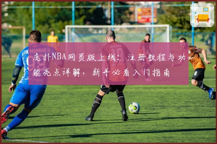 虎扑NBA网页版上线：注册教程与功能亮点详解，新手必看入门指南