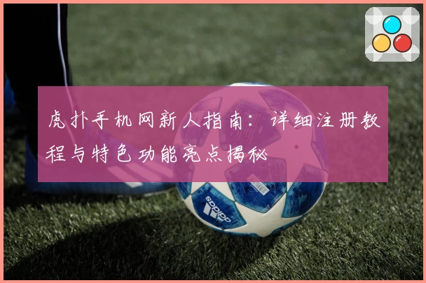 虎扑手机网新人指南:详细注册教程与特色功能亮点揭秘