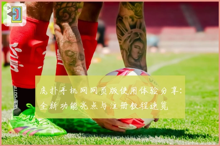 虎扑手机网网页版使用体验分享:全新功能亮点与注册教程速览