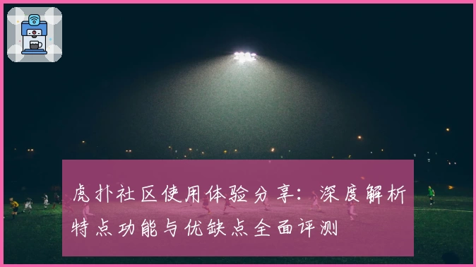 虎扑社区使用体验分享：深度解析特点功能与优缺点全面评测