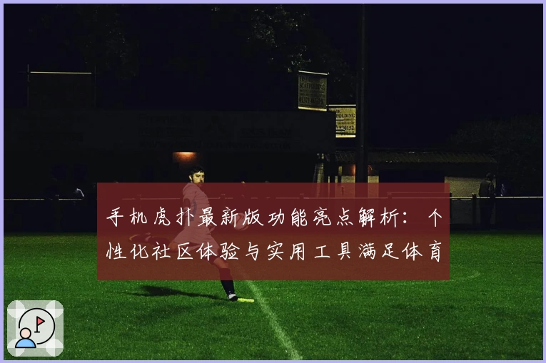 手机虎扑最新版功能亮点解析：个性化社区体验与实用工具满足体育迷需求