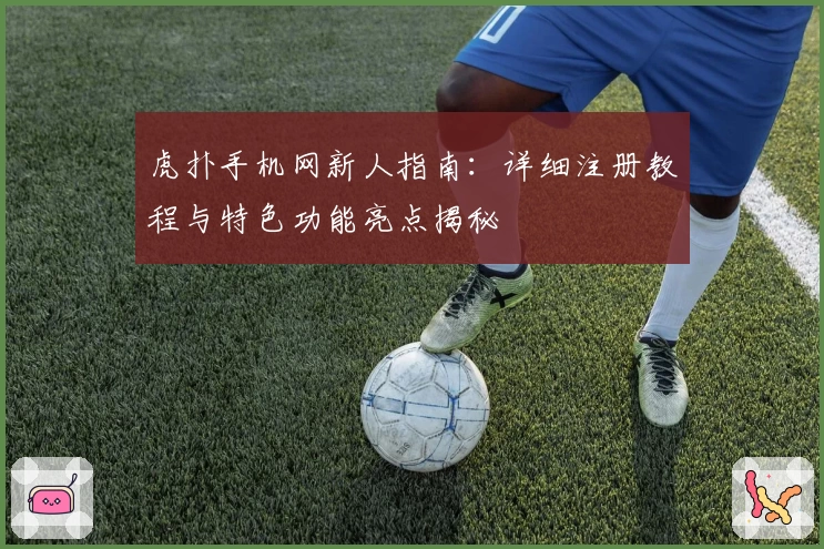 虎扑手机网新人指南:详细注册教程与特色功能亮点揭秘