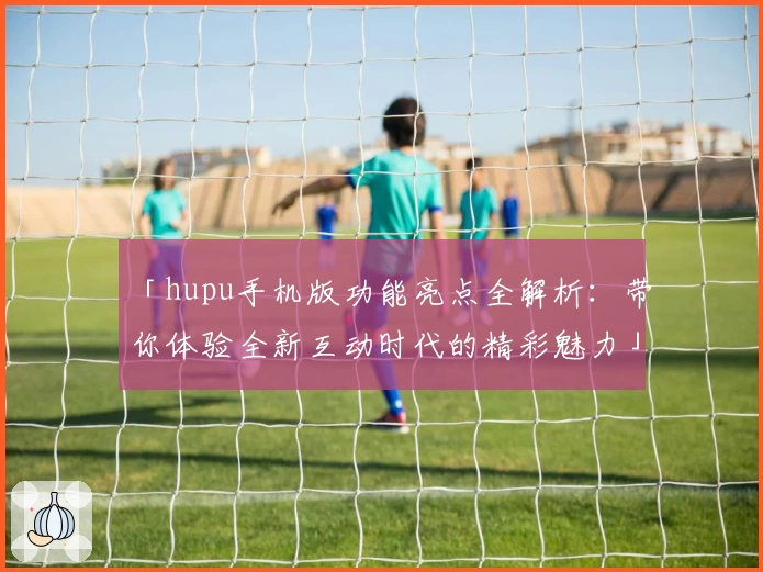 「hupu手机版功能亮点全解析:带你体验全新互动时代的精彩魅力」