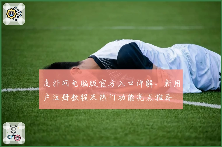 虎扑网电脑版官方入口详解，新用户注册教程及热门功能亮点推荐