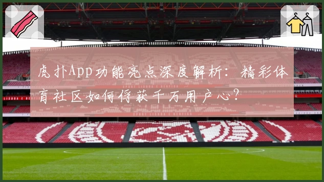 虎扑App功能亮点深度解析：精彩体育社区如何俘获千万用户心？