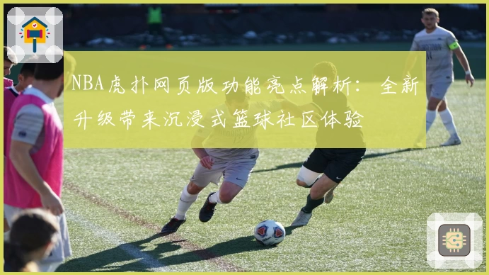 NBA虎扑网页版功能亮点解析：全新升级带来沉浸式篮球社区体验
