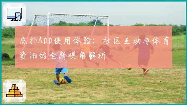 虎扑App使用体验：社区互动与体育资讯的全新视角解析